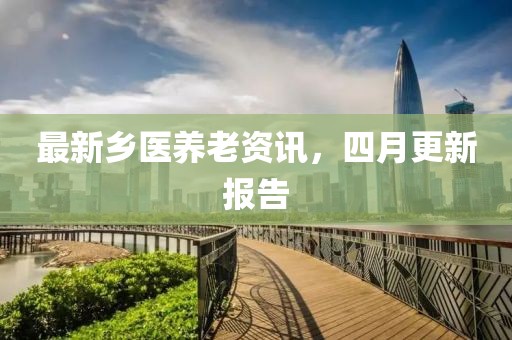 最新乡医养老资讯，四月更新报告