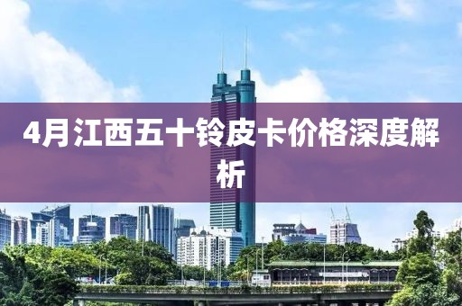 4月江西五十铃皮卡价格深度解析