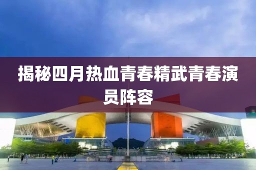 揭秘四月热血青春精武青春演员阵容