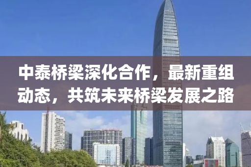 中泰桥梁深化合作，最新重组动态，共筑未来桥梁发展之路