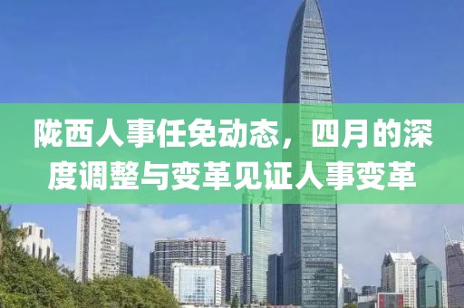 陇西人事任免动态，四月的深度调整与变革见证人事变革