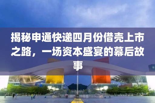 揭秘申通快递四月份借壳上市之路，一场资本盛宴的幕后故事