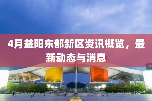 4月益阳东部新区资讯概览，最新动态与消息