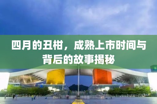 四月的丑柑，成熟上市时间与背后的故事揭秘