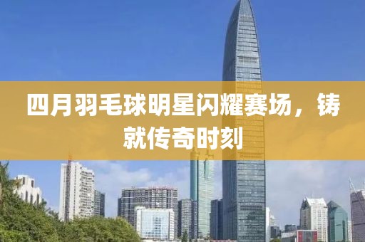 四月羽毛球明星闪耀赛场，铸就传奇时刻