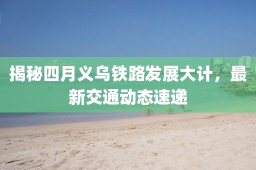 揭秘四月义乌铁路发展大计，最新交通动态速递