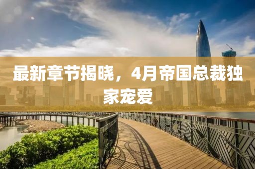 最新章节揭晓，4月帝国总裁独家宠爱