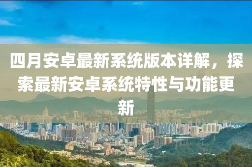 四月安卓最新系统版本详解，探索最新安卓系统特性与功能更新
