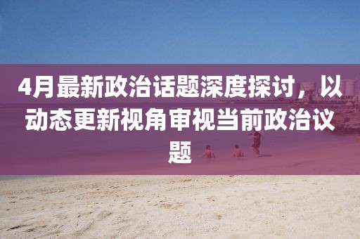 4月最新政治话题深度探讨，以动态更新视角审视当前政治议题
