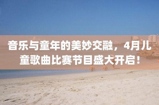 音乐与童年的美妙交融，4月儿童歌曲比赛节目盛大开启！
