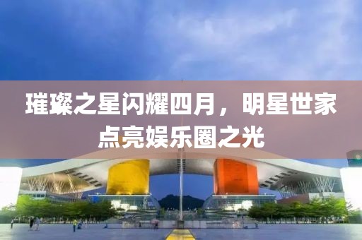 璀璨之星闪耀四月，明星世家点亮娱乐圈之光