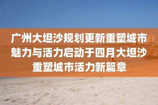 广州大坦沙规划更新重塑城市魅力与活力启动于四月大坦沙重塑城市活力新篇章