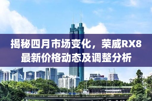 揭秘四月市场变化，荣威RX8最新价格动态及调整分析