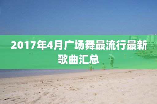 2017年4月广场舞最流行最新歌曲汇总