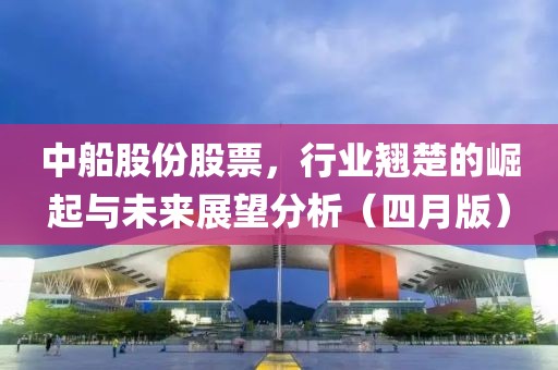 中船股份股票，行业翘楚的崛起与未来展望分析（四月版）