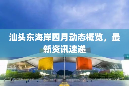 汕头东海岸四月动态概览，最新资讯速递