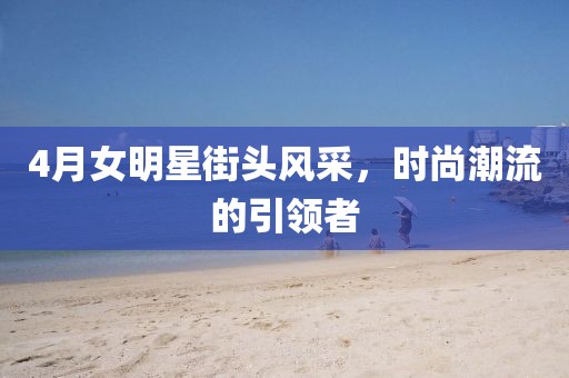 4月女明星街头风采，时尚潮流的引领者