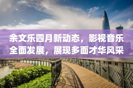 余文乐四月新动态，影视音乐全面发展，展现多面才华风采