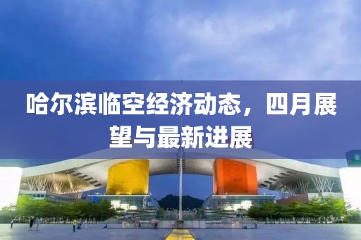 哈尔滨临空经济动态，四月展望与最新进展