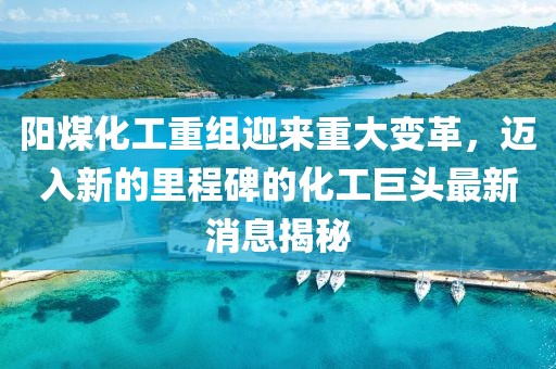 阳煤化工重组迎来重大变革，迈入新的里程碑的化工巨头最新消息揭秘