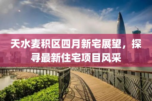 天水麦积区四月新宅展望，探寻最新住宅项目风采
