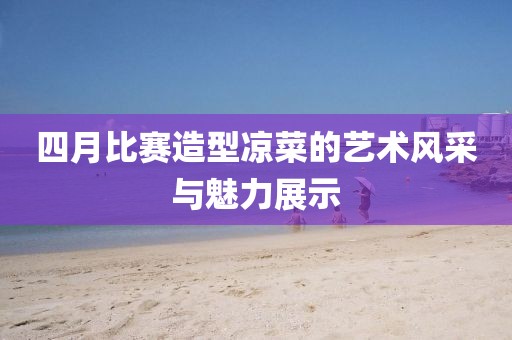 四月比赛造型凉菜的艺术风采与魅力展示