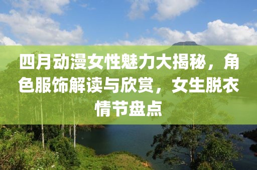 四月动漫女性魅力大揭秘，角色服饰解读与欣赏，女生脱衣情节盘点
