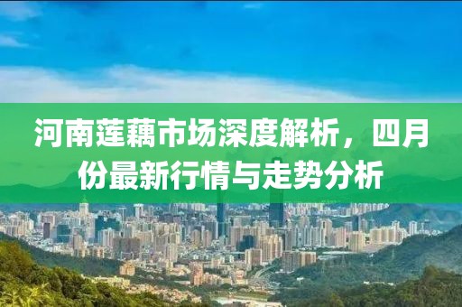 河南莲藕市场深度解析，四月份最新行情与走势分析