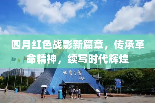 四月红色战影新篇章，传承革命精神，续写时代辉煌
