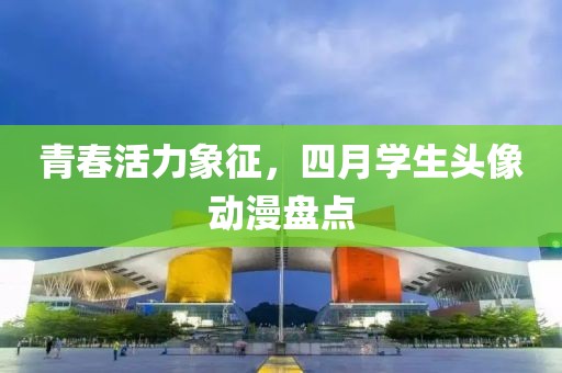 青春活力象征，四月学生头像动漫盘点