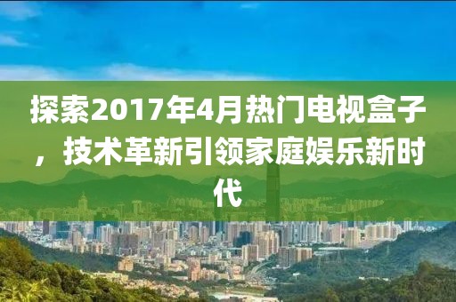 探索2017年4月热门电视盒子，技术革新引领家庭娱乐新时代