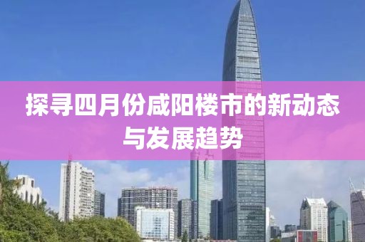 探寻四月份咸阳楼市的新动态与发展趋势