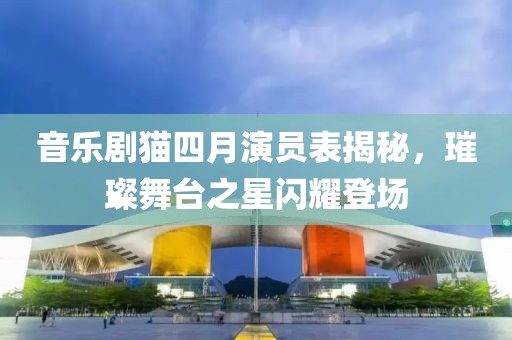 音乐剧猫四月演员表揭秘，璀璨舞台之星闪耀登场