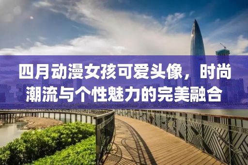 四月动漫女孩可爱头像，时尚潮流与个性魅力的完美融合