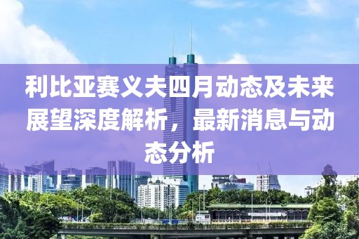 利比亚赛义夫四月动态及未来展望深度解析，最新消息与动态分析