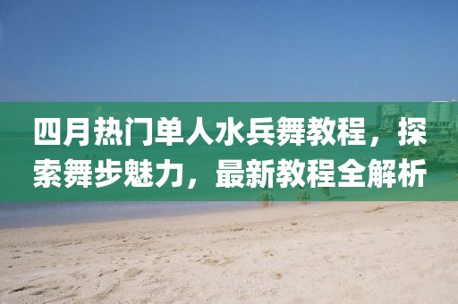 四月热门单人水兵舞教程，探索舞步魅力，最新教程全解析
