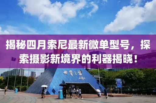 揭秘四月索尼最新微单型号，探索摄影新境界的利器揭晓！
