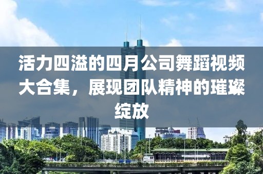 活力四溢的四月公司舞蹈视频大合集，展现团队精神的璀璨绽放