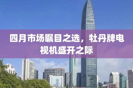 四月市场瞩目之选，牡丹牌电视机盛开之际