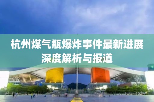 杭州煤气瓶爆炸事件最新进展深度解析与报道
