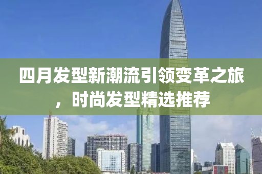 四月发型新潮流引领变革之旅，时尚发型精选推荐