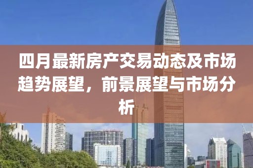 四月最新房产交易动态及市场趋势展望，前景展望与市场分析