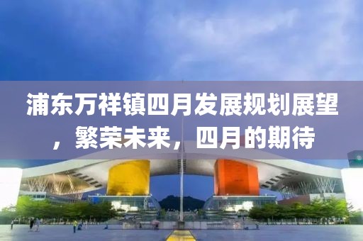 浦东万祥镇四月发展规划展望，繁荣未来，四月的期待