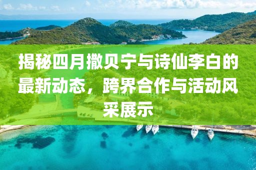揭秘四月撒贝宁与诗仙李白的最新动态，跨界合作与活动风采展示