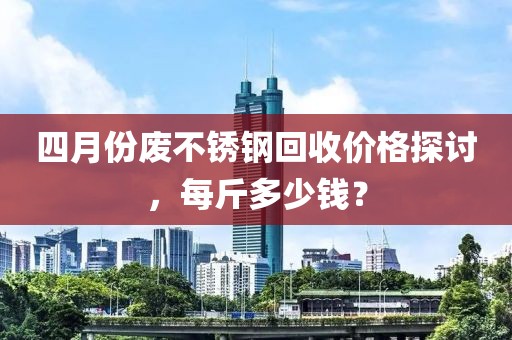 四月份废不锈钢回收价格探讨，每斤多少钱？