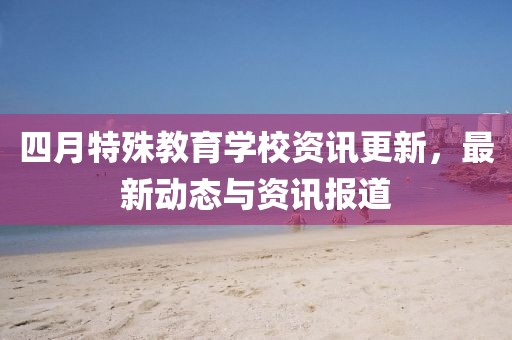 四月特殊教育学校资讯更新，最新动态与资讯报道