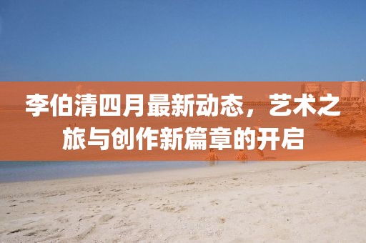 李伯清四月最新动态，艺术之旅与创作新篇章的开启