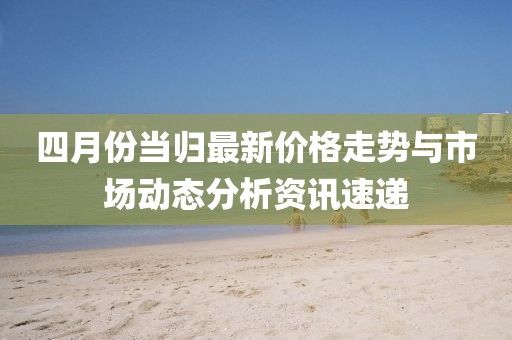 四月份当归最新价格走势与市场动态分析资讯速递