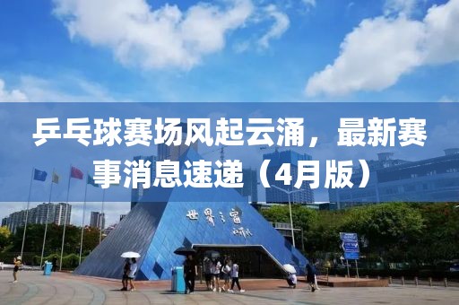 乒乓球赛场风起云涌，最新赛事消息速递（4月版）