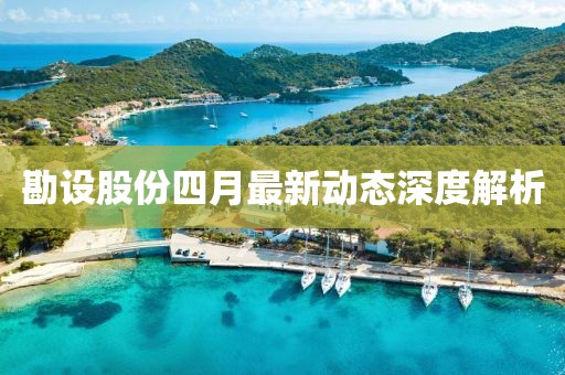 勘设股份四月最新动态深度解析